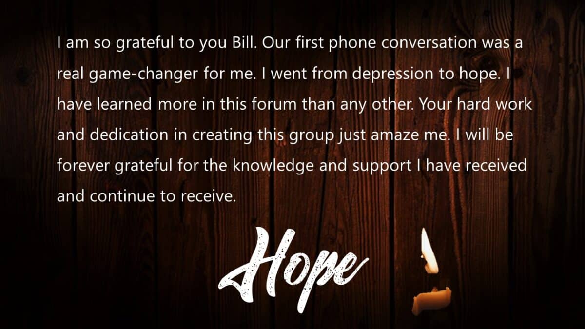 I am so grateful to you Bill. Our first phone conversation was a real game changer for me. I went from depression to hope.